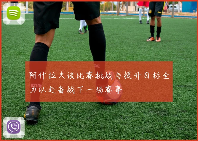 阿什拉夫谈比赛挑战与提升目标全力以赴备战下一场赛事