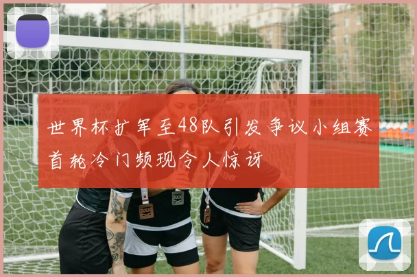 世界杯扩军至48队引发争议小组赛首轮冷门频现令人惊讶