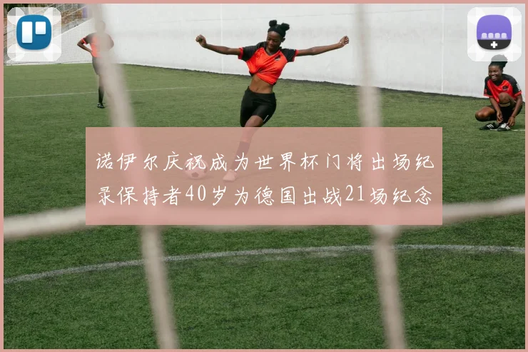 诺伊尔庆祝成为世界杯门将出场纪录保持者40岁为德国出战21场纪念照曝光