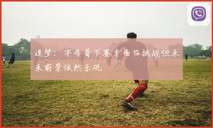 追梦：字母哥下赛季面临挑战但未来前景依然乐观