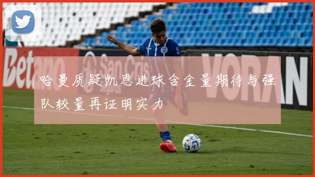 哈曼质疑凯恩进球含金量期待与强队较量再证明实力