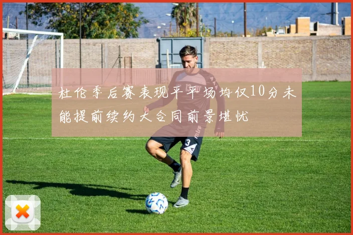 杜伦季后赛表现平平场均仅10分未能提前续约大合同前景堪忧