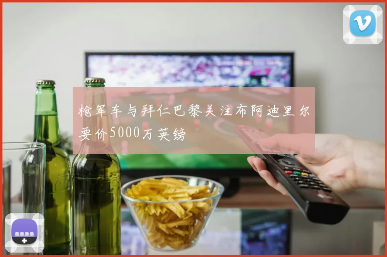 枪军车与拜仁巴黎关注布阿迪里尔要价5000万英镑