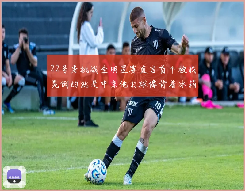 22号秀挑战全明星赛直言首个被我晃倒的就是申京他打球像背着冰箱一样笨重