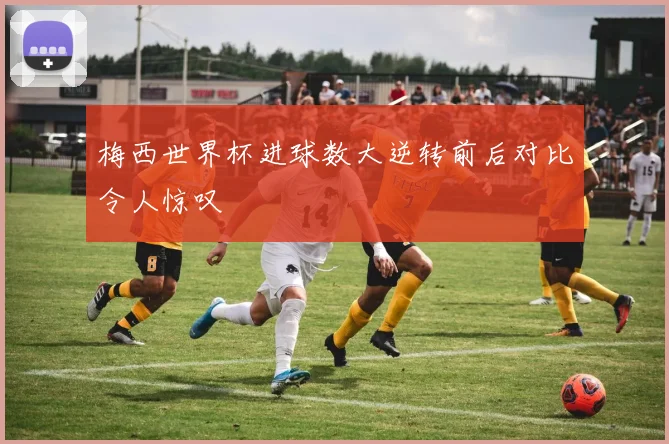 梅西世界杯进球数大逆转前后对比令人惊叹