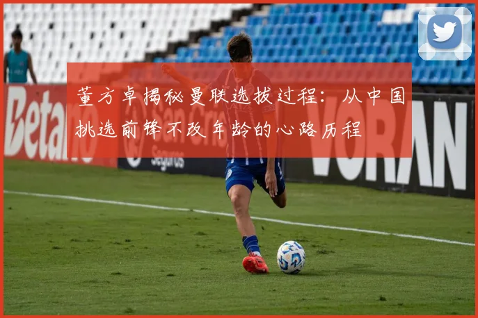 董方卓揭秘曼联选拔过程：从中国挑选前锋不改年龄的心路历程