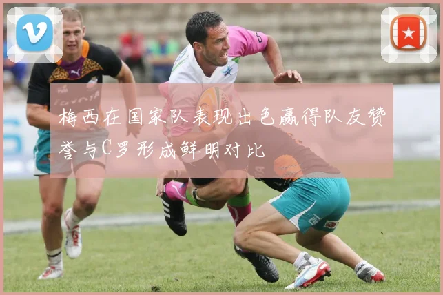 梅西在国家队表现出色赢得队友赞誉与C罗形成鲜明对比