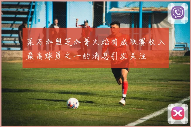 莱万加盟芝加哥火焰将成联赛收入最高球员之一的消息引发关注