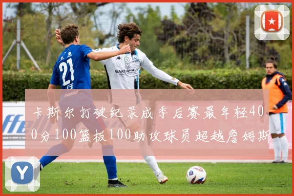 卡斯尔打破纪录成季后赛最年轻400分100篮板100助攻球员超越詹姆斯荣耀时刻