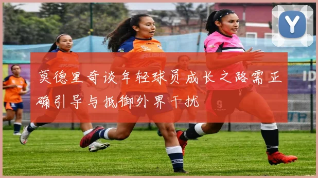 莫德里奇谈年轻球员成长之路需正确引导与抵御外界干扰