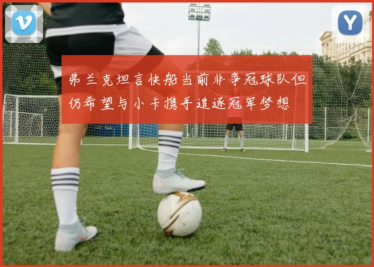 弗兰克坦言快船当前非争冠球队但仍希望与小卡携手追逐冠军梦想
